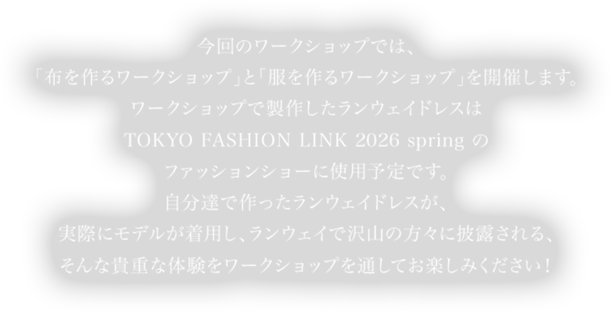 今回のワークショップでは、「布を作るワークショップ」と「服を作るワークショップ」を開催します。ワークショップで製作したランウェイドレスはTOKYO FASHION LINK 2026 spring のファッションショーに使用予定です。自分達で作ったランウェイドレスが、実際にモデルが着用し、ランウェイで沢山の方々に披露される、そんな貴重な体験をワークショップを通してお楽しみください！