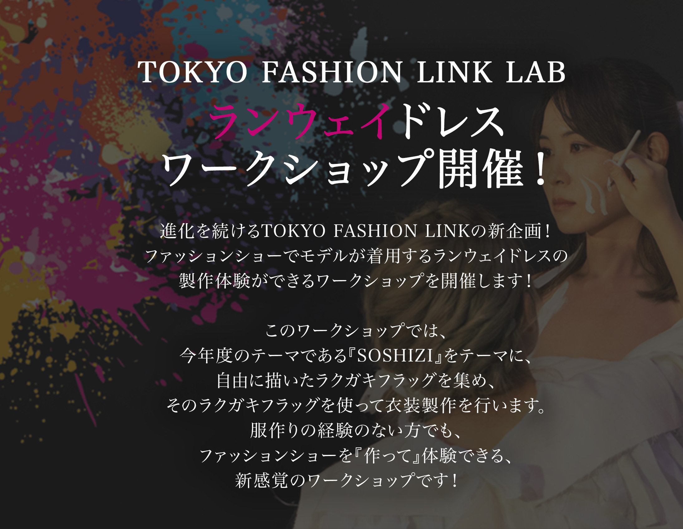 TOKYO FASHION LINK LAB ランウェイドレスワークショップ開催！進化を続けるTOKYO FASHION LINKの新企画！ファッションショーでモデルが着用するランウェイドレスの製作体験ができるワークショップを開催します！このワークショップでは、今年度のテーマである『SOSHIZI』をテーマに、自由に描いたラクガキフラッグを集め、そのラクガキフラッグを使って衣装製作を行います。服作りの経験のない方でも、ファッションショーを『作って』体験できる、新感覚のワークショップです！