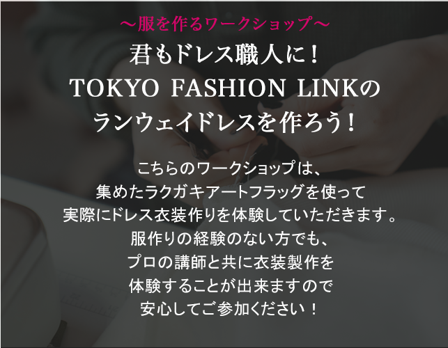 ～服を作るワークショップ～君もドレス職人に！TOKYO FASHION LINKのランウェイドレスを作ろう！こちらのワークショップは、集めたラクガキアートフラッグを使って実際にドレス衣装作りを体験していただきます。服作りの経験のない方でも、プロの講師と共に衣装製作を体験することが出来ますので安心してご参加ください！
