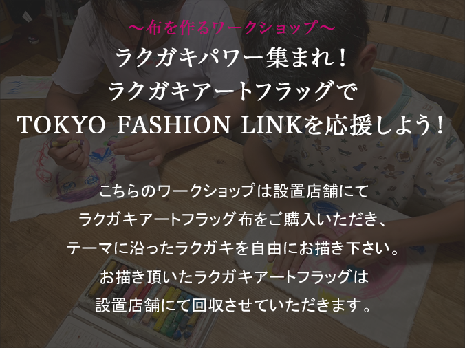 ～布を作るワークショップ～ラクガキパワー集まれ！ラクガキアートフラッグでTOKYO FASHION LINKを応援しよう！こちらのワークショップは設置店舗にてラクガキアートフラッグ布をご購入いただき、テーマに沿ったラクガキを自由にお描き下さい。お描き頂いたラクガキアートフラッグは設置店舗にて回収させていただきます。